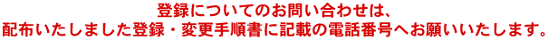 登録についてのお問い合わせは、配布いたしました登録・変更手順書に記載の電話番号へお願いいたします。